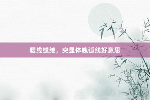 腰线缱绻,突显体魄弧线好意思